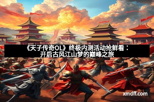 《天子传奇OL》终极内测活动抢鲜看：开启古风江山梦的巅峰之旅