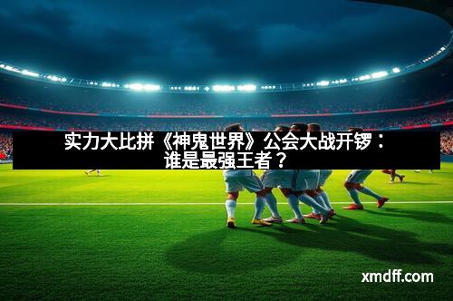 实力大比拼《神鬼世界》公会大战开锣：谁是最强王者？